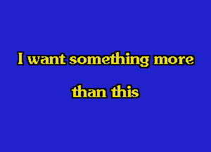 I want something more

than this