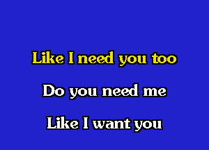 Like I need you too

Do you need me

Like I want you