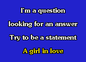 I'm a question
looking for an answer
Try to be a statement

A girl in love