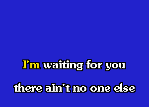 I'm waiting for you

there ain't no one else