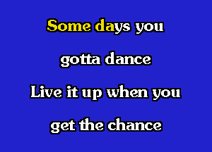 Some days you

gotta dance

Live it up when you

get the chance