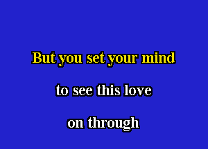 But you set your mind

to see this love

on through