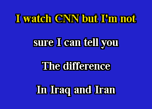 I watch CNN but I'm not
sure I can tell you

The difference

In Iraq and Iran