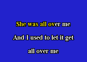 She was all over me

And I used to let it get

all over me