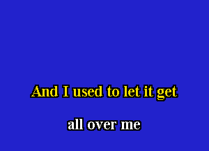 And I used to let it get

all over me