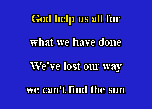 God help us all for

what we have done
We've lost our way

we can't fmd the sun