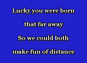 Lucky you were born
that far away
So we could both

make fun of distance