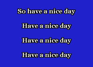 So have a nice day

Have a nice day
Have a nice day

Have a nice day
