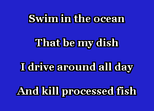 Swim in the ocean
That be my dish
I drive around all day

And kill processed fish