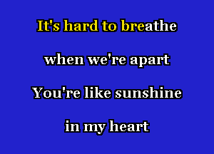 It's hard to breathe
when we're apart

You're like sunshine

in my heart I