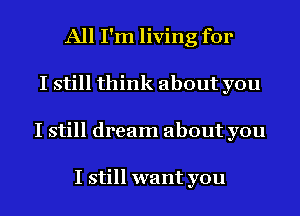 All I'm living for
I still think about you
I still dream about you

I still want you