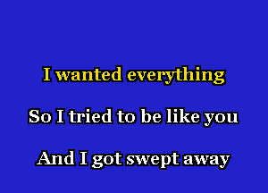 I wanted everything
So I tried to be like you

And I got swept away