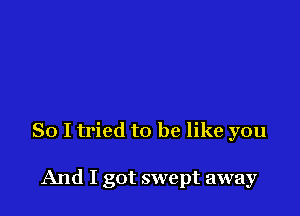 So I tried to be like you

And I got swept away