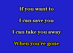 If you want to

I can save you

I can take you away

When you're gone