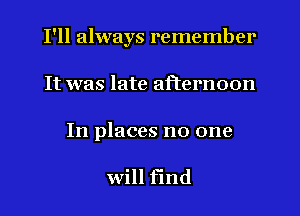 I'll always remember
It was late afternoon

In places no one

will find
