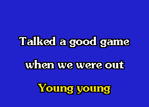Talked a good game

when we were out

Young young