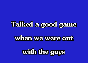 Talked a good game

when we were out

with the guys