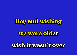 Hey and wishing

we were older

wish it wasn't over