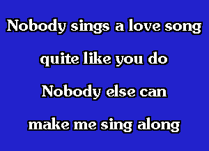 Nobody sings a love song
quite like you do
Nobody else can

make me sing along