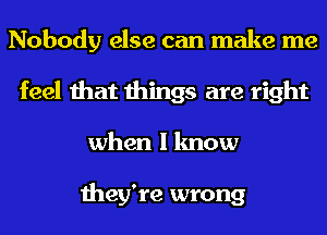 Nobody else can make me
feel that things are right
when I know

they're wrong