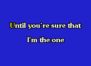 Until you're sure that

I'm the one