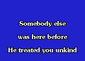 Somebody else

was here before

He treated you unkind