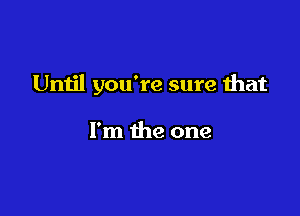 Until you're sure that

I'm the one