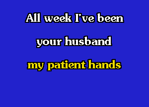 All week I've been

your husband

my patient hands