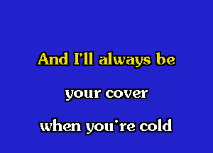 And I'll always be

your cover

when you're cold