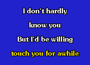 I don't hardly
know you

But I'd be willing

touch you for awhile