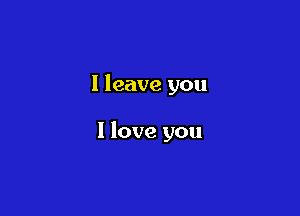 I leave you

I love you