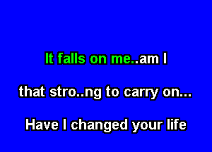 It falls on me..am I

that stro..ng to carry on...

Have I changed your life