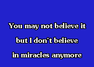 You may not believe it
but I don't believe

in miracles anymore