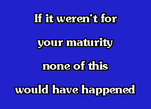 If it weren't for
your maturity

none of this

would have happened