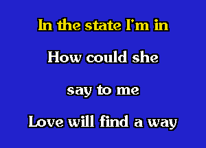 In the state I'm in
How could she

say to me

Love will find a way