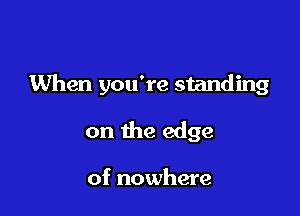 When you're standing

on the edge

of nowhere