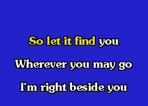 So let it find you

Wherever you may go

I'm right bwide you