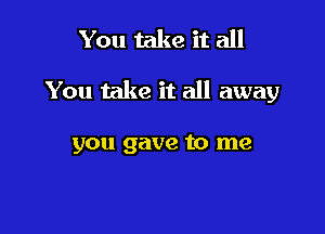 You take it all

You take it all away

you gave to me