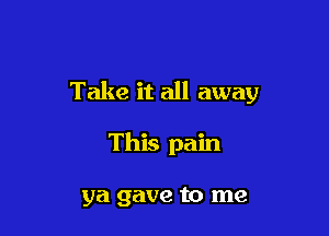 Take it all away

This pain

ya gave to me