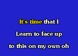 It's time that I

Learn to face up

to ibis on my own oh