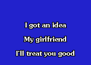 I got an idea

My girlfriend

I'll treat you good