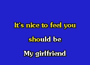 It's nice to feel you

should be

My girlfriend