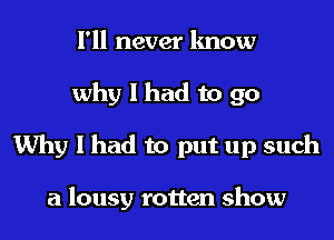 I'll never know
why I had to 90
Why I had to put up such

a lousy rotten show