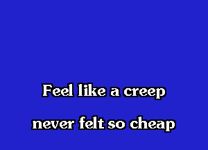 Feel like a creep

never felt so cheap