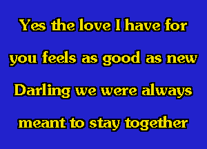 Yes the love I have for
you feels as good as new
Darling we were always

meant to stay together