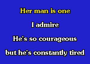 Her man is one
I admire
He's so courageous

but he's constantly tired