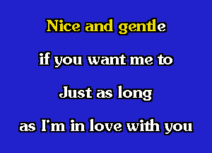 Nice and gentle
if you want me to

Just as long

as I'm in love wiih you