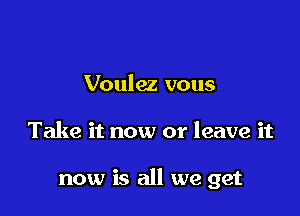 Voulez vous

Take it now or leave it

now is all we get