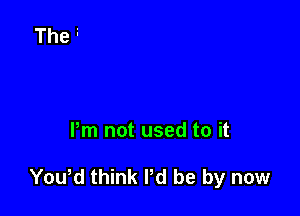 Pm not used to it

Yowd think I'd be by now