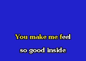 You make me feel

so good inside